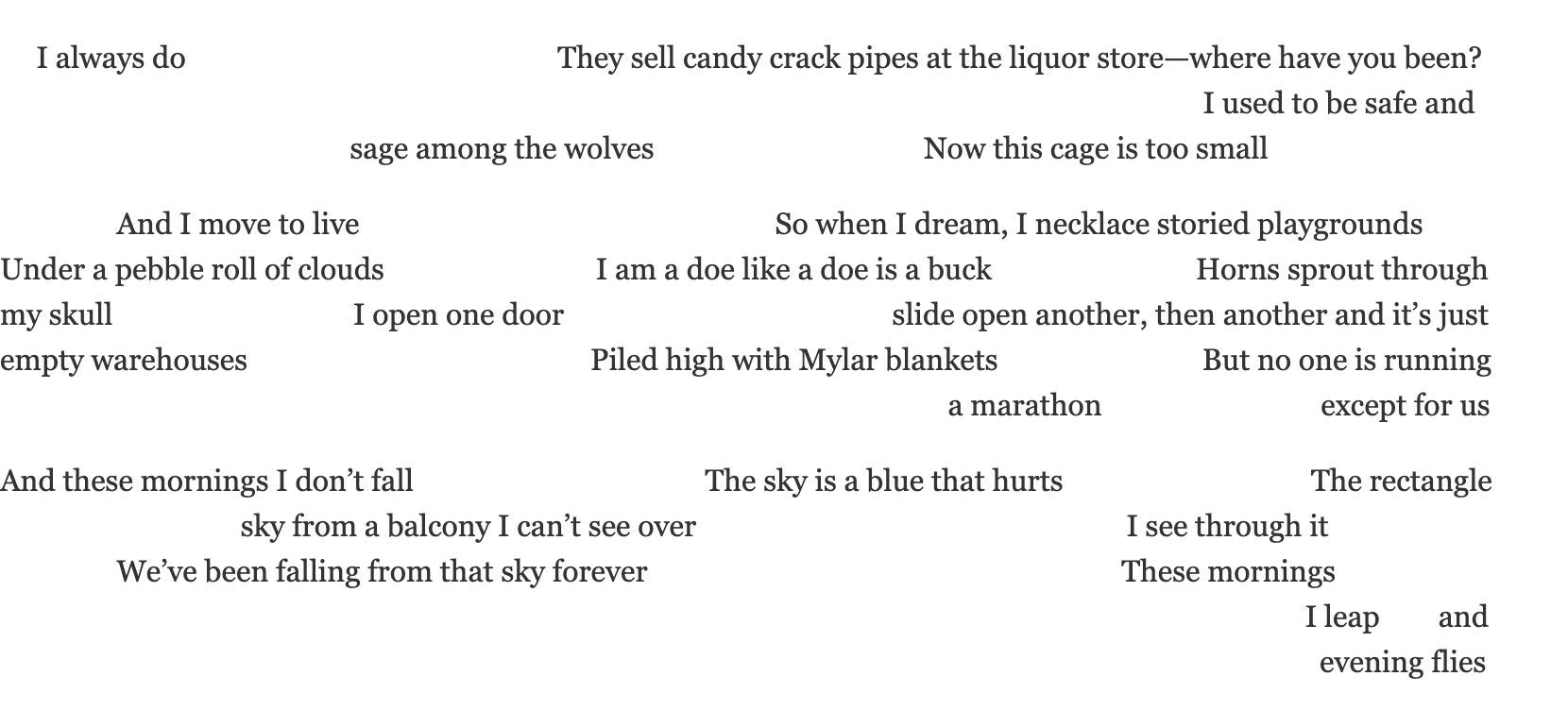 evening fliesI always do		They sell candy crack pipes at the liquor store—where have you been? 			I used to be safe and 				sage among the wolves	Now this cage is too small  		And I move to live			So when I dream, I necklace storied playgrounds Under a pebble roll of clouds		I am a doe like a doe is a buck		Horns sprout through  my skull			I open one door			slide open another, then another and it’s just  empty warehouses			Piled high with Mylar blankets		But no one is running  									a marathon	except for us  And these mornings I don’t fall			The sky is a blue that hurts		The rectangle  			sky from a balcony I can’t see over			I see through it 		We’ve been falling from that sky forever			These mornings 												I leap	and  							evening flies