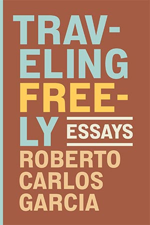 Traveling Freely: Essays by Roberto Carlos Garcia